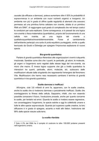 Copyright 2020-2021. www.psicoantropogenetica.iniziovita.it
9
causale (da efficace a dannosa), poteva aumentare oltre il 50% le probabilità di
sopravvivenza in un ambiente con nuovi nutrienti organici e inorganici. Un
ambiente non più in grado di offrire quelle regolarità di elementi che avevano
permesso ad una primitiva forma cellulare non vivente, dotata di un primitivo
RNA e/o DNA7, di raggiungere quel grado di complessità che nel tempo costruì
le condizioni per auto-replicarsi. Come conseguenza, si è passati da una logica
non-vivente o fisico-matematica (quantitativa), propria del funzionamento di una
cellula non vivente, ad una logica del vivente o
qualitativoquantitativa/reversibileirreversibile. Forse al cambiamento
dell’ambiente partecipò una sorta di proto-equilibrio punteggiato, simile a quello
teorizzato da Gould e Eldredge per spiegare l’improvvisa esplosione di nuove
specie.
Bio-gravità quantistica
Parlare di gravità quantistica riferendosi alle organizzazioni viventi è alquanto
irrazionale. Sarebbe come dire che i quanti, le particelle, gli atomi, le molecole,
gli organi e l’organismo sono regolati dalle stesse leggi del non-vivente, sia
micro che macro. È invece logico supporre che già a livello quantistico le
interazioni tra quanti, particelle, atomi, molecole, etc. subiscano delle
modificazioni attuate dalla singolarità che rappresenta l’emergere del fenomeno
Vita. Modificazioni che hanno reso necessario cambiare il termine di gravità
quantistica in bio-gravità quantistica.
Scelte dannose o inefficaci
All’origine, cioè 3,8 miliardi di anni fa, apparvero, con le scelte creative,
anche le scelte che si rivelarono dannose o parzialmente inefficaci. Scelte che
svantaggiarono la fitness della cellula. Sappiamo, infatti, che non essendo
possibile conoscere il futuro, l’evoluzione procede, anche per quanto concerne
le scelte, per tentativi ed errori. Quando le scelte si rivelano essere regressive,
non avvantaggiano l’organismo, le specie estinte e oggi le collettività umane e
tutte le altre specie sopravvissute. Quando poi superano quelle creative, la loro
diffusione è in grado di spiegare, accanto a molti altri fattori, l’estinzione del
99% delle specie vissute sulla terra.
La scelta ritardata
7 Solo il 2% del DNA ha il compito di costruire le oltre 100.000 proteine presenti
nell’organismo umano.
 