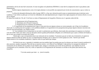 anteniéndose solo las de más fácil concreción. Al estar recogidas en la plataforma MOODLE es más fácil la comparación entre lo que plantea cada 
Departamento. 
También algunos departamentos como el de ingles plantean si seria posible una separación por niveles de conocimiento y que se valore su 
propuesta. 
La dirección demanda información sobre el grupo AREX y si hay una valoración positiva para su mantenimiento para el próximo curso 
académico. Y por ultimo se pide que se revisen los ordenadores de cada departamento por si alguno tiene algún programa sin licencia oficial y si es así 
que se elimine. 
En Santa Pola siendo las 13h, del 13 de Enero se reúne el Departamento de Geografía e Historia con el siguiente orden del día: 
1) -Seguimiento de las Programaciones . 
2) -Resultados de la Primera Evaluación. 
3) -Preparación de los exámenes de pendientes. 
1) El seguimiento de las programaciones sigue el ritmo previsto,con algunos retrasos en cursos puntuales por el bajo nivel académico 
observado. La masificación de los grupos es otro problema añadido en el seguimiento de las programaciones,porque algunos alumnos necesitan una 
atención más personalizada y eso impide avanzar . 
2) Los resultados de las evaluaciones no son todo lo satisfactorios que debieran ,observando altos porcentajes de suspensos en el primer 
ciclo de la ESO. Tanto estos datos como los del punto anterior quedan perfectamente reflejados en la información que se paso a Jefatura de Estudios y 
que en este caso recogió la secretaria del Centro. 
Desde aquí, si que correspondería hacer una valoración de los resultados. Y pensamos que por un lado esta el desinterés y la apatía de 
algunos alumnos,la falta de trabajo en casa, el comportamiento disruptivo que se observa en ciertos grupos,etc como factores que inciden 
negativamente en los resultados académicos. Aspectos sobre los que habría que trabajar . 
3)A final de este mes y siguiendo el calendario previsto,tendrán lugar las pruebas para que los alumnos que tienen la materia pendiente de 
años anteriores puedan recuperarla. Para ello hay un ejercicio teórico en la Sala de Usos Múltiples .Cada profesor se encargará de elaborar el 
cuestionario de los alumnos de los grupos en que imparte clase, aunque se consensúe con el resto de los profesores que imparten ese nivel 
,coordinando así los contenidos. Estos tal y como se especifica en la Programación del Seminario se dividen en dos partes para hacerlos más 
asequibles. 
Y sin más asuntos que tratar se cierra la reunión. 
 