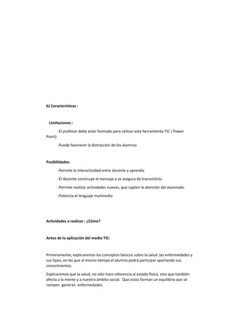 b) Características :
Limitaciones :
-El profesor debe estar formado para utilizar esta herramienta TIC ( Power
Point)
-Puede favorecer la distracción de los alumnos
Posibilidades:
-Permite la interactividad entre docente y aprendiz
-El docente construye el mensaje y se asegura de transmitirlo
-Permite realizar actividades nuevas, que capten la atención del alumnado
-Potencia el lenguaje mutimedia
Actividades a realizar : ¿Cómo?
Antes de la aplicación del medio TIC:
Primeramente, explicaremos los conceptos básicos sobre la salud ,las enfermedades y
sus tipos, en las que al mismo tiempo el alumno podrá participar aportando sus
conocimientos.
Explicaremos que la salud, no sólo hace referencia al estado físico, sino que también
afecta a la mente y a nuestro ámbito social. Que estos forman un equilibrio que se
rompen generan enfermedades.
 