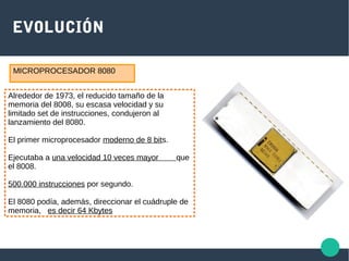 EVOLUCIÓN
Alrededor de 1973, el reducido tamaño de la
memoria del 8008, su escasa velocidad y su
limitado set de instrucciones, condujeron al
lanzamiento del 8080.
El primer microprocesador moderno de 8 bits.
Ejecutaba a una velocidad 10 veces mayor que
el 8008.
500.000 instrucciones por segundo.
El 8080 podía, además, direccionar el cuádruple de
memoria, es decir 64 Kbytes
MICROPROCESADOR 8080
 