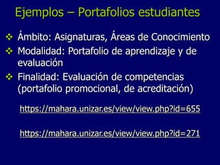 Ejemplos – Portafolios estudiantes 
 Ámbito: Asignaturas, Áreas de Conocimiento 
 Modalidad: Portafolio de aprendizaje y de 
evaluación 
 Finalidad: Evaluación de competencias 
(portafolio promocional, de acreditación) 
https://mahara.unizar.es/view/view.php?id=655 
https://mahara.unizar.es/view/view.php?id=271 
 