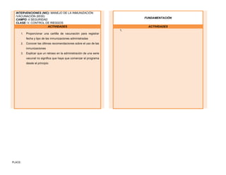 PLACE:
INTERVENCIONES (NIC): MANEJO DE LA INMUNIZACIÓN
/VACUNACIÓN (6530)
CAMPO: 4 SEGURIDAD
CLASE: V. CONTROL DE RIESGOS
FUNDAMENTACIÓN
ACTIVIDADES ACTIVIDADES
1. Proporcionar una cartilla de vacunación para registrar
fecha y tipo de las inmunizaciones administradas
2. Conocer las últimas recomendaciones sobre el uso de las
inmunizaciones
3. Explicar que un retraso en la administración de una serie
vacunal no significa que haya que comenzar el programa
desde el principio
1.
 