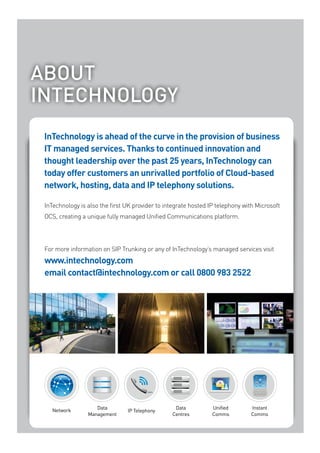 About
INTECHNOLOGY
 InTechnology is ahead of the curve in the provision of business
 IT managed services. Thanks to continued innovation and
 thought leadership over the past 25 years, InTechnology can
 today offer customers an unrivalled portfolio of Cloud-based
 network, hosting, data and IP telephony solutions.

 InTechnology is also the first UK provider to integrate hosted IP telephony with Microsoft
 OCS, creating a unique fully managed Unified Communications platform.




 For more information on SIP Trunking or any of InTechnology’s managed services visit
 www.intechnology.com
 email contact@intechnology.com or call 0800 983 2522




                                                               www.intechnology.com
    Network         Data                          Data           Unified        Instant
                                IP Telephony
                 Management                      Centres         Comms          Comms
 