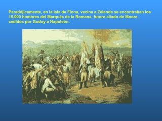Paradójicamente, en la isla de Fiona, vecina a Zelanda se encontraban los 15.000 hombres del Marqués de la Romana, futuro aliado de Moore,  cedidos por Godoy a Napoleón. 