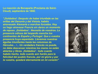 La reacción de Bonaparte (Proclama de Saint-Cloud), septiembre de 1808: “ ¡Soldados!: Después de haber triunfado en las orillas del Danuvio y del Vístula, habéis atravesado Alemania a marchas forzadas. Hoy os hago atravesar Francia sin daros un momento de reposo. ¡Soldados! : Necesito de vosotros. La presencia odiosa del leopardo mancha los continentes de España y Portugal. Que a vuestra presencia huya espantado. Llevemos nuestras águilas triunfantes hasta las columnas de Hércules... /... Un verdadero francés no puede, no debe descansar mientras los mares no estén abiertos y libres. ¡Soldados! : todo cuanto habéis hecho, todo cuanto aún haréis para la felicidad del pueblo francés, por mi gloria y por la vuestra, quedará eternamente en mi corazón”  