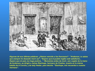 Algunas de sus últimas palabras:  ¿Hemos vencido a los franceses?  ;  “Anderson, tu sabes que siempre he deseado morir así”;   “Espero que el pueblo inglés esté satisfecho... Espero que mi país me haga justicia...” . Momentos antes de morir, aún cogido de la mano de Anderson, se dirigió a James Stanhope, hermano de Charles, muerto en la misma batalla de A Coruña, y de lady Hester, para decirle:  “Stanhope, mis recuerdos a vuestra hermana” .  