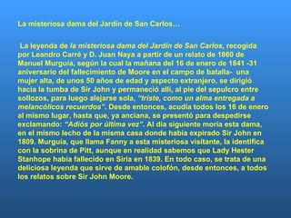 La misteriosa dama del Jardín de San Carlos… La leyenda de  la misteriosa dama del Jardín de San Carlos,  recogida por Leandro Carré y D. Juan Naya a partir de un relato de 1860 de Manuel Murguía, según la cual la mañana del 16 de enero de 1841 -31 aniversario del fallecimiento de Moore en el campo de batalla-  una mujer alta, de unos 50 años de edad y aspecto extranjero, se dirigió hacia la tumba de Sir John y permaneció allí, al pie del sepulcro entre sollozos, para luego alejarse sola,  “triste, como un alma entregada a melancólicos recuerdos” . Desde entonces, acudía todos los 16 de enero al mismo lugar, hasta que, ya anciana, se presentó para despedirse exclamando:  “Adiós por última vez” . Al día siguiente moría esta dama, en el mismo lecho de la misma casa donde había expirado Sir John en 1809. Murguía, que llama Fanny a esta misteriosa visitante, la identifica con la sobrina de Pitt, aunque en realidad sabemos que Lady Hester Stanhope había fallecido en Siria en 1839. En todo caso, se trata de una deliciosa leyenda que sirve de amable colofón, desde entonces, a todos los relatos sobre Sir John Moore.    