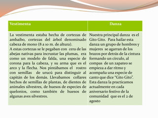 Vestimenta Danza
La vestimenta estaba hecha de cortezas de
ambaibo, cortezas del árbol denominado
cabeza de mono (8 a 10 m. de altura).
A estas cortezas se le pegaban con cera de las
abejas nativas para incrustar las plumas, era
como un modelo de falda, una especie de
corona para la cabeza, y su arma que es el
arco y la flecha. Nos pintábamos el rostro
con semillas de urucú para distinguir al
capitán de los demás. Llevabamos collares
hechos de semillas de plantas, de dientes de
animales silvestres, de huesos de especies de
quelonios, como también de huesos de
algunas aves silvestres.
Nuestra principal danza es el
Gito Gito. Para bailar esta
danza un grupo de hombres y
mujeres se agarran de los
brazos por detrás de la cintura
formando un círculo, al
compas de un zapateo se
empieza a dar ritmo y
acompaña una especie de
canto que dice “Gito Gito”.
Esta danza la practicamos
actualmente en cada
aniversario festivo de la
comunidad que es el 2 de
agosto
 