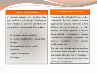 TIERRA Y TERITORIO
La lucha por nuestro territorio
El territorio ocupado por nosotros hasta
1930, se ubicaba entre los 65 y 62 de longitud
oeste y de este los 12 y 16 de latitud sur en y
una superficie que alcanzaba los 2.430 km2.
 La lucha por nuestro territorio
 La marcha por el territorio y la dignidad
de 1990
 Convivencia del hombre con la
naturaleza
 Respeto a la naturaleza
 El chaqueo
A partir de 1886 el Estado Boliviano declaro
colonizables las tierras baldías de diversos
departamentos del país entre ellos el Beni.
Mediante una ley se autorizo al Poder
Ejecutivo del estado adjudicar las tierras en
forma gratuita o venderlas a empresas
colonizadoras nacionales o extranjeras, a las
misiones evangélicas que quisieran
establecerse en ellas.
Por esta razón muchas indígenas perdieron
sus terrenos fueron vendidos a los mestizos
que llegaban a la región a un precio regalado ,
por el cual en cuestión de 60 años fueron
despojados de su territorio
 