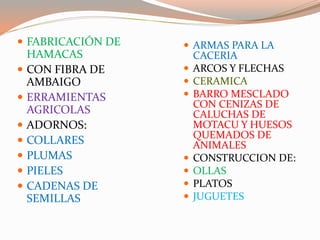  FABRICACIÓN DE
HAMACAS
 CON FIBRA DE
AMBAIGO
 ERRAMIENTAS
AGRICOLAS
 ADORNOS:
 COLLARES
 PLUMAS
 PIELES
 CADENAS DE
SEMILLAS
 ARMAS PARA LA
CACERIA
 ARCOS Y FLECHAS
 CERAMICA
 BARRO MESCLADO
CON CENIZAS DE
CALUCHAS DE
MOTACU Y HUESOS
QUEMADOS DE
ANIMALES
 CONSTRUCCION DE:
 OLLAS
 PLATOS
 JUGUETES
 