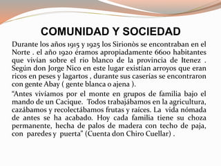 COMUNIDAD Y SOCIEDAD
Durante los años 1915 y 1925 los Sirionòs se encontraban en el
Norte . el año 1920 éramos apropiadamente 6600 habitantes
que vivían sobre el rio blanco de la provincia de Itenez .
Según don Jorge Nico en este lugar existían arroyos que eran
ricos en peses y lagartos , durante sus caserías se encontraron
con gente Abay ( gente blanca o ajena ).
“Antes vivíamos por el monte en grupos de familia bajo el
mando de un Cacique. Todos trabajábamos en la agricultura,
cazábamos y recolectábamos frutas y raíces. La vida nómada
de antes se ha acabado. Hoy cada familia tiene su choza
permanente, hecha de palos de madera con techo de paja,
con paredes y puerta” (Cuenta don Chiro Cuellar) .
 