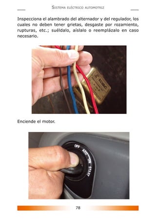 78
SISTEMA ELÉCTRICO AUTOMOTRIZ
Inspecciona el alambrado del alternador y del regulador, los
cuales no deben tener grietas, desgaste por rozamiento,
rupturas, etc.; suéldalo, aíslalo o reemplázalo en caso
necesario.
Enciende el motor.
 