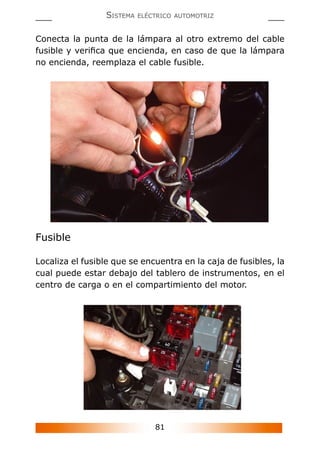 81
SISTEMA ELÉCTRICO AUTOMOTRIZ
Conecta la punta de la lámpara al otro extremo del cable
fusible y veriﬁca que encienda, en caso de que la lámpara
no encienda, reemplaza el cable fusible.
Fusible
Localiza el fusible que se encuentra en la caja de fusibles, la
cual puede estar debajo del tablero de instrumentos, en el
centro de carga o en el compartimiento del motor.
 