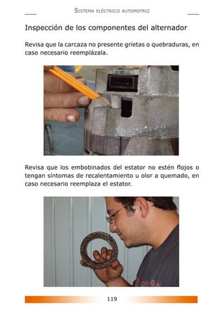 119
SISTEMA ELÉCTRICO AUTOMOTRIZ
Inspección de los componentes del alternador
Revisa que la carcaza no presente grietas o quebraduras, en
caso necesario reemplázala.
Revisa que los embobinados del estator no estén ﬂojos o
tengan síntomas de recalentamiento u olor a quemado, en
caso necesario reemplaza el estator.
 