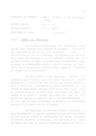 45
GORTEHIDO DE HUMEDAD ( ) 35.08:
didad.
LIMITE LIQUIDO ( LL ) 47
LIMITE PLÁSTICO ( Lp )
C]
•
CAPACIDAD DE CARGA 0.8 k/cm.^
5.5*2
La ciudad de Huancarqui, se encuentra cons_
truida sobre terreno de la Formación Moquegua , comorrnada
por nREnlECA, la que es una roca apropiada para la
cimentación, por su alta Densidad, ün problema que presenta
esta Formación Moquegua es la de presentar centro de sus
estratos lentes de yeso, no sienao esta recomendable para
un suelo de cimentación, debido a que al ponerse en con
tacto con el agua suire deformaciones, pudiendo ocasionar
el colapso ce la estructura.
En esta ciudad de las Calicatas becnas se
desprende que existen 2 Pipos de suelo; los que se pueaen
agrupar en el Tipo II del REO; uno de los cuales ( Areno-li
moso ), es el que se encuentra en mayor proporción en la
ciudad de Huancarqui; ubicado tanto en la zona baja como
en algunas zonas de la parte alta, este perfil de suelo se
señala en el anexo 2 , siendo bien seco, ya que su con_
tenido de numedaa es bastante bajo ( 2?ó aproximadamente ) ,
el otro tipo de suelo encontrado es gravoso y se encuentra,
ubicado en la parte alta de la ciudad.
En Huancarqui se hicieron cuatro Calicatas a
poca profundidad lo que nos proporciona una idea aproximada
de los tipos de suelos ae cimentación, de estas calicatas
se sacaron muestras disturbadas, y se hallaron en el campo
por medio del cono de arena la Densidad natural del suelo ;
 