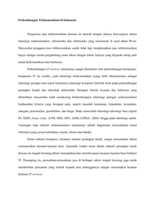 Perkembangan Telekomunikasi di Indonesia 
Pergeseran jasa telekomunikasi dewasa ini diawali dengan adanya konvergensi antara 
teknologi telekomunikasi, informatika dan elektronika yang memuncak di awal tahun 90-an. 
Masyarakat pengguna jasa telekomunikasi sudah tidak lagi mengharapkan jasa telekomunikasi 
hanya sebagai sarana penghubung suatu lokasi dengan lokasi Iainnya yang berjarak cukup jauh 
untuk berkomunikasi atau berbicara. 
Perkembangan IT services selanjutnya sangat ditentukan oleh perkembangan komponen-komponen 
IT itu sendiri, yaitu teknologi telekomunikasi (yang lebih dikonotasikan sebagai 
teknologi jaringan atau kanal informasi), teknologi komputer (bertitik berat pada perkembangan 
perangkat Iunak) dan teknologi elektronika. Beragam bentuk layanan dan informasi yang 
dibutuhkan masyarakat telah mendorong berkembangnya teknologi jaringan telekomunikasi 
berdasarkan kriteria yang beragam pula, seperti masalah keamanan, keandalan, kecepatan, 
cakupan, personalitas, portabilitas, dan harga. Maka muncullah teknologi-teknologi baru seperti 
IN, ISDN, frame relay, ATM, SDH, HFC, GSM, CDMA, ADSL hingga pada teknologi satelit. 
Tantangan bagi industri telekomunikasi selanjutnya adalah bagaimana menyediakan kanal 
informasi yang sesuai kebutuhan, murah, efisien dan handal. 
Peran industri komputer, terutama industri perangkat Iunak, sangat menentukan dalam 
memunculkan layanan-layanan baru. Sejumlah vendor besar dalam industri perangkat lunak 
dewasa ini tengah bersaing dalam menciptakan dan merebut pasar layanan-layanan baru berbasis 
IT. Disamping itu, perusahaan-perusahaan jasa di berbagai sektor tengah bersaing juga untuk 
memberikan pelayanan yang terbaik kepada para pelanggannya dengan menerapkan layanan 
berbasis IT services. 
 