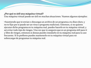 ¿Por qué es útil una máquina virtual?
Una máquina virtual puede ser útil en muchas situaciones. Veamos algunos ejemplos:
•Asumiendo que te envían o descargas un archivo de un programa a tu disco duro, y
no te fijas por si puede ser un virus o programa malicioso. Entonces, si no quieres
ejecutar dicho programa en tu máquina real, puedes hacerlo en tu máquina virtual, y
así evitar todo tipo de riesgos. Una vez que te asegures que es un programa útil para tí
y libre de riesgos, entonces si deseas puedes instalarlo en tu máquina real para tu uso
frecuente. Si lo prefieres puedes mantenerlo en tu máquina virtual para no
sobrecargar de programas tu máquina real.
 