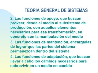 TEORIA GENERAL DE SISTEMAS 2. Las funciones de apoyo, que buscan proveer, desde el medio al subsistema de producción, con aquellos elementos necesarios para esa transformación, en concreto son la manipulación del medio 3. Las funciones de mantención, encargadas de lograr que las partes del sistema permanezcan dentro del sistema 4. Las funciones de adaptación, que buscan llevar a cabo los cambios necesarios para sobrevivir en un medio en cambio 