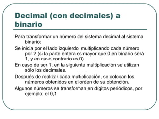Decimal (con decimales) a binario  Para transformar un número del sistema decimal al sistema binario: Se inicia por el lado izquierdo, multiplicando cada número por 2 (si la parte entera es mayor que 0 en binario será 1, y en caso contrario es 0)  En caso de ser 1, en la siguiente multiplicación se utilizan sólo los decimales.  Después de realizar cada multiplicación, se colocan los números obtenidos en el orden de su obtención.  Algunos números se transforman en dígitos periódicos, por ejemplo: el 0,1  