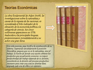 Teorías EconómicasLa obra fundamental de Adam Smith, las Investigaciones sobre la naturaleza y causas de la riqueza de las naciones, es considerada el hito indicador de la elevación de la economía política a la categoría de ciencia. Sus cinco volúmenes aparecieron en 1776; traducidos a las principales lenguas, proporcionaron inmediatamente a su autor una gran fama.Con esta premisa, pasa Smith a la construcción de su sistema. Superando decididamente la posición fisiocrática, asegura que no es la naturaleza, sino el trabajo, la fuente de donde una nación obtiene los productos que anualmente consume. La mayor productividad del trabajo depende de su división, consistente en la división del proceso productivo necesario para crear una cosa en diversas fases, asignada cada una de ellas a un operario. 