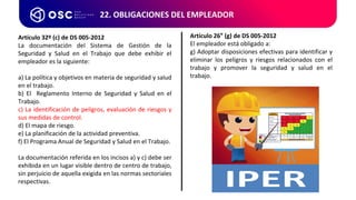 22. OBLIGACIONES DEL EMPLEADOR
Artículo 32º (c) de DS 005-2012
La documentación del Sistema de Gestión de la
Seguridad y Salud en el Trabajo que debe exhibir el
empleador es la siguiente:
a) La política y objetivos en materia de seguridad y salud
en el trabajo.
b) El Reglamento Interno de Seguridad y Salud en el
Trabajo.
c) La identificación de peligros, evaluación de riesgos y
sus medidas de control.
d) El mapa de riesgo.
e) La planificación de la actividad preventiva.
f) El Programa Anual de Seguridad y Salud en el Trabajo.
La documentación referida en los incisos a) y c) debe ser
exhibida en un lugar visible dentro de centro de trabajo,
sin perjuicio de aquella exigida en las normas sectoriales
respectivas.
Artículo 26° (g) de DS 005-2012
El empleador está obligado a:
g) Adoptar disposiciones efectivas para identificar y
eliminar los peligros y riesgos relacionados con el
trabajo y promover la seguridad y salud en el
trabajo.
 