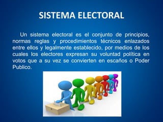 SISTEMA ELECTORAL
Un sistema electoral es el conjunto de principios,
normas reglas y procedimientos técnicos enlazados
entre ellos y legalmente establecido, por medios de los
cuales los electores expresan su voluntad política en
votos que a su vez se convierten en escaños o Poder
Publico.
 