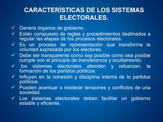 CARACTERÍSTICAS DE LOS SISTEMAS
ELECTORALES.
 Genera órganos de gobierno.
 Están compuesto de reglas y procedimientos destinados a
regular las etapas de los procesos electorales.
 Es un proceso de representación que transforma la
voluntad expresada por los electores.
 Debe ser transparente como sea posible como sea posible
cumple con el principio de transferencia y ocultamiento.
 los sistemas electorales atienden y refuerzan, la
formación de los partidos políticos.
 Influyen en la cohesión y disciplina interna de lo partidos
políticos.
 Pueden acentuar o moderar tensiones y conflictos de una
sociedad.
 Los sistemas electorales deben facilitar un gobierno
estable y eficiente.
 
