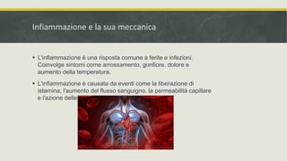Infiammazione e la sua meccanica
 L'infiammazione è una risposta comune a ferite e infezioni.
Coinvolge sintomi come arrossamento, gonfiore, dolore e
aumento della temperatura.
 L'infiammazione è causata da eventi come la liberazione di
istamina, l'aumento del flusso sanguigno, la permeabilità capillare
e l'azione delle cellule immunitarie.
 