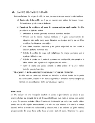 VII. SALIDAS DEL TANQUE ELEVADO
Recomendaciones: En tanques de edificios altos, es conveniente que sean varios alimentadores.
a) Punto más desfavorable: es el que se encuentra más alejado del tanque elevado
horizontalmente y más cerca verticalmente.
b) Calculo de la presión en el punto de consumo máximo desfavorable: Se debe
proceder de la siguiente manera:
 Determinar la máxima gradiente hidráulica disponible Maxima.
 Obtener con la máxima eficiencia hidráulica y el gasto correspondiente los
diámetros para cada tramo; estos diámetros son teóricos, por lo que se deben
considerar los diámetros comerciales.
 Con ambos diámetros conocidos y los gastos respectivos en cada tramo, a
calcular gradiente hidráulica real.
 Calcular la perdida de carga real, multiplicando la longitud equivalente por la
gradiente hidráulica real.
 Calcular la presión en el punto de consumo más desfavorable, descontando a la
altura estática total la perdida de carga en todos los tramos.
 Tener en cuenta que cuando aumenta la altura estática de un piso inferior,
también aumenta la presión.
VIII. CALCULO DE LAS PRESIONES EN LOS PUNTOS DE CONSUMO
Se debe tener en cuenta que habiendo se obtenidos la máxima presión en los puntos
más desfavorables, el resto de los tramos requerirán de diámetros menores siempre que
cumplan con las condiciones límites de velocidades y gastos.
DISCUSION
se debe realizar con una concepción detallada en cuanto al procedimiento de cálculo la cual
concibe efectuar una isometría de la red de agua identificando cada punto de entrega a un aparato
o grupo de aparatos sanitarios, ubicar el punto más desfavorable que debe tener presión mínima;
siendo este el más alejado horizontalmente y el más alto con respecto a la cota de la tanque
elevado, Ubicar el tramo más desfavorable y calcular para el las unidades de gasto sumando
progresivamente de abajo hacia arriba hasta el punto final del tramo, Determinar los gastos
 