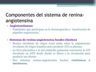 Componentes del sistema de renina-
angiotensina
• Angiotensinasas:
▫ Peptidadas que participan en la desintegración y inactivación de
péptidos angiotensina.
• Sistemas de renina-angiotensina locales (hístico)
▫ Renina circulante de origen renal actúa sobre la angiotensina
circulante de origen hepático para producir ATI en plasma;
▫ La ECA plasmática y la del endotelio pulmonar convierten la ATI
circulante en ATII desde donde se libera a la circulación para
producir sus efectos
▫ Dos sistemas renina-angiotensina locales: extrínseco e
intrínseco.
 