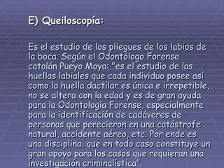 E) Queiloscopía:   Es el estudio de los pliegues de los labios de la boca. Según el Odontólogo Forense catalán Pueyo Moya: &quot;es el estudio de las huellas labiales que cada individuo posee así como la huella dactilar es única e irrepetible, no se altera con la edad y es de gran ayuda para la Odontología Forense, especialmente para la identificación de cadáveres de personas que perecieron en una catástrofe natural, accidente aéreo, etc. Por ende es una disciplina, que en todo caso constituye un gran apoyo para los casos que requieran una investigación criminalística&quot;.   