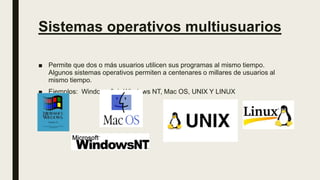 Sistemas operativos multiusuarios
■ Permite que dos o más usuarios utilicen sus programas al mismo tiempo.
Algunos sistemas operativos permiten a centenares o millares de usuarios al
mismo tiempo.
■ Ejemplos: Windows 3.1, Windows NT, Mac OS, UNIX Y LINUX
 
