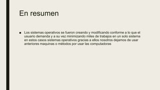 En resumen
■ Los sistemas operativos se fueron creando y modificando conforme a lo que el
usuario demanda y a su vez minimizando miles de trabajos en un solo sistema
en estos casos sistemas operativos gracias a ellos nosotros dejamos de usar
anteriores maquinas o métodos por usar las computadoras
 