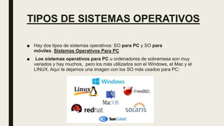TIPOS DE SISTEMAS OPERATIVOS
■ Hay dos tipos de sistemas operativos: SO para PC y SO para
móviles. Sistemas Operativos Para PC
■ Los sistemas operativos para PC u ordenadores de sobremesa son muy
variados y hay muchos, pero los más utilizados son el Windows, el Mac y el
LINUX. Aquí te dejamos una imagen con los SO más usados para PC:
 