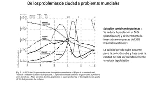 De los problemas de ciudad a problemas mundiales
Solución combinando políticas :
Se reduce la población al 50 %
(planificación) y se incrementa la
inversión en empresas del 20%
(Capital investment)
La calidad de vida sube bastante
pero la polución sube y hace caer la
calidad de vida sorprendentemente
y reducir la poblaciòn
 