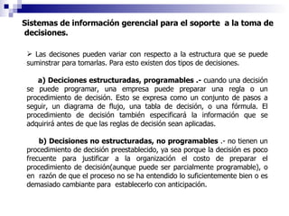 Sistemas de información gerencial para el soporte  a la toma de  decisiones. Las decisones pueden variar con respecto a la estructura que se puede suminstrar para tomarlas. Para esto existen dos tipos de decisiones. a)   Deciciones estructuradas, programables .-  cuando una decisión se puede programar, una empresa puede preparar una regla o un procedimiento de decisión. Esto se expresa como un conjunto de pasos a seguir, un diagrama de flujo, una tabla de decisión, o una fórmula. El procedimiento de decisión también especificará la información que se adquirirá antes de que las reglas de decisión sean aplicadas. b) Decisiones no estructuradas, no programables  .- no tienen un procedimiento de decisión preestablecido, ya sea porque la decisión es poco frecuente para justificar a la organización el costo de preparar el procedimiento de decisión(aunque puede ser parcialmente programable), o en  razón de que el proceso no se ha entendido lo suficientemente bien o es demasiado cambiante para  establecerlo con anticipación. 