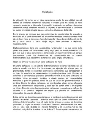 Conclusión
La ubicación de puntos en un plano cartesianos resulta de gran utilidad para el
estudio de diferentes fenómenos naturales y sociales para los cuales se hace
necesario presentar e interpretar información procesada en gráficas. Asimismo
determinar puntos simétricos respecto a un punto te será muy útil en la ubicación
de puntos en mapas, dibujos, juegos, entre otras situaciones de la vida.
De lo anterior se concluye que para determinar las coordenadas de un punto o
localizarlo en el plano cartesiano, se encuentran unidades correspondientes en el
eje de las x hacia la derecha o hacia la izquierda y luego las unidades del eje de
las y hacia arriba o hacia abajo, según sean positivas o negativas,
respectivamente.
El plano cartesiano tiene una característica fundamental y es que como todo
plano, sólo posee dos dimensiones: alto y largo, pero no posee profundidad. Es
por esto que el plano cartesiano es considerado un sistem bidimensional, porque
precisamente posee dos dimensiones, en contraposición con los objetos
tridimensionales que poseen tres dimensiones (alto, largo y profundidad).
Quien por primera vez diseñó un plano cartesiano fue René
Un plano cartesiano es un sistema bidimensional (por sistema bidimensional se
entiende aquello que tiene dos dimensiones, por ejemplo, alto y largo, pero no
profundidad), donde se encuentran coordenadas cartesianas, que corresponden a
un tipo de coordenadas denominadas ortogonales (mediante este término se
denomina la característica general de perpendicularidad). Este plano cartesiano se
constituye como un espacio euclídeo, y donde pueden ser representadas
funciones, a partir de gráficos, como las que se utilizan en geometría analítica o
en física. Dentro del plano cartesiano, las coordenadas utilizan como referencia
unos ejes denominados ortogonales, y estos ejes se cortan entre sí en un punto
de origen. De este modo, las coordenadas cartesianas responden y se definen de
acuerdo a la distancia respecto del origen que poseen las proyecciones
ortogonales, de acuerdo a los ejes.
Estos planos se denominan cartesianos por el nombre de quien los desarrolló por
primera vez: René Descartes. Decíamos antes que los planos cartesianos son
sistemas bidimensionales y que el punto donde ambas se cortan, se denomina
punto cero, u origen del sistema. En el plano cartesiano, encontraremos dos ejes:
uno de ellos está ubicado de manera horizontal y se denomina “eje de las
abscisas”, asignándole la referencia de la letra X. Por otra parte, encontramos un
 
