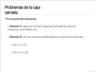 Problemasdelacaja
cerrada
•Frecuenciasderesonancia
• Solución1: cajascon formasirregulares(prismáticas, sección
triangular, piramidales, etc.)
• Solución2: utilizar unacajaparalepípedacon proporcionesóptimas:
• 0.6 x 1 x 1.6
• 0.8 x 1 x 1.25
 