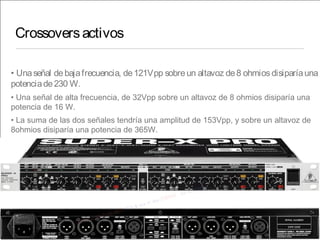 Crossoversactivos
• Unaseñal debajafrecuencia, de121Vpp sobreun altavoz de8 ohmiosdisiparíauna
potenciade230 W.
• Una señal de alta frecuencia, de 32Vpp sobre un altavoz de 8 ohmios disiparía una
potencia de 16 W.
• La suma de las dos señales tendría una amplitud de 153Vpp, y sobre un altavoz de
8ohmios disiparía una potencia de 365W.
 