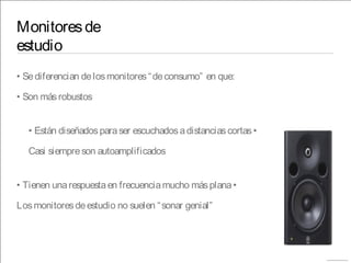 Monitoresde
estudio
• Sediferencian delosmonitores“deconsumo” en que:
• Son másrobustos
• Están diseñadosparaser escuchadosadistanciascortas•
Casi siempreson autoamplificados
• Tienen unarespuestaen frecuenciamucho másplana•
Losmonitoresdeestudio no suelen “sonar genial”
 