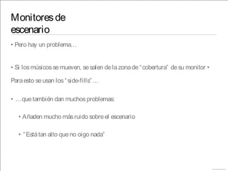 Monitoresde
escenario
• Pero hay un problema…
• Si losmúsicossemueven, sesalen delazonade“cobertura” desu monitor •
Paraesto seusan los“side-fills”…
• …quetambién dan muchosproblemas:
• Añaden mucho másruido sobreel escenario
• “Estátan alto queno oigo nada”
 