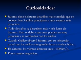 Curiosidades: Saturno tiene el sistema de anillos más complejo que se conoce. Son 3 anillos principales y unos cuantos más pequeños. Todos los años se descubren más y más lunas de Saturno. Esto se debe a que estas pueden ser muy pequeñas y se confunden con los anillos. Cuando Galileo observó Saturno con su telescopio, pensó que los anillos eran grandes lunas a ambos lados. En Saturno, los vientos alcanzan unos 1’500 km/h. Posee campo magnético. 