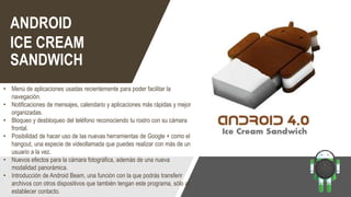 ANDROID
ICE CREAM
SANDWICH
• Menú de aplicaciones usadas recientemente para poder facilitar la
navegación.
• Notificaciones de mensajes, calendario y aplicaciones más rápidas y mejor
organizadas.
• Bloqueo y desbloqueo del teléfono reconociendo tu rostro con su cámara
frontal.
• Posibilidad de hacer uso de las nuevas herramientas de Google + como el
hangout, una especie de videollamada que puedes realizar con más de un
usuario a la vez.
• Nuevos efectos para la cámara fotográfica, además de una nueva
modalidad panorámica.
• Introducción de Android Beam, una función con la que podrás transferir
archivos con otros dispositivos que también tengan este programa, sólo al
establecer contacto.
 