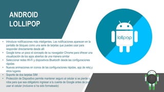 ANDROID
LOLLIPOP
• Introduce notificaciones más inteligentes. Las notificaciones aparecen en la
pantalla de bloqueo como una serie de tarjetas que puedes usar para
responder directamente desde allí
• Google toma un poco el concepto de su navegador Chrome para ofrecer una
visualización de los apps abiertos de una manera similar
• Seleccionar redes Wi-Fi y dispositivos Bluetooth desde las configuraciones
rápidas
• Nuevas animaciones en iconos de las configuraciones rápidas, app de reloj y
otros lugares
• Soporte de dos tarjetas SIM
• Protección de Dispositivo permite mantener seguro al celular si se pierde o
roba para que sea obligatorio ingresar a tu cuenta de Google antes de poder
usar el celular (inclusive si ha sido formateado)
 