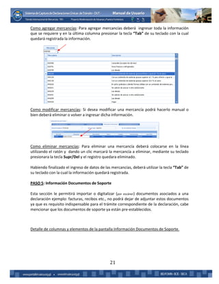 21
Como agregar mercancías: Para agregar mercancías deberá ingresar toda la información
que se requiere y en la última columna presionar la tecla “Tab” de su teclado con la cual
quedará registrada la información.
Como modificar mercancías: Si desea modificar una mercancía podrá hacerlo manual o
bien deberá eliminar o volver a ingresar dicha información.
Como eliminar mercancías: Para eliminar una mercancía deberá colocarse en la línea
utilizando el ratón y dando un clic marcará la mercancía a eliminar, mediante su teclado
presionara la tecla Supr/Del y el registro quedara eliminado.
Habiendo finalizado el ingreso de datos de las mercancías, deberá utilizar la tecla “Tab” de
su teclado con la cual la información quedará registrada.
PASO 5: Información Documentos de Soporte
Esta sección le permitirá importar o digitalizar (por escáner) documentos asociados a una
declaración ejemplo: facturas, recibos etc., no podrá dejar de adjuntar estos documentos
ya que es requisito indispensable para el trámite correspondiente de la declaración, cabe
mencionar que los documentos de soporte ya están pre-establecidos.
Detalle de columnas y elementos de la pantalla Información Documentos de Soporte.
 
