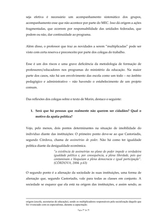 seja efetiva é necessário um acompanhamento sistemático dos grupos,
acompanhamento esse que não acontece por parte do MEC. Isso dá origem a ações
fragmentadas, que ocorrem por responsabilidade das unidades federadas, que
podem ou não, dar continuidade ao programa.


Além disso, o professor que traz as novidades a serem “multiplicadas” pode ser
visto com certa reserva e preconceito por parte dos colegas do trabalho.


Esse é um dos riscos e uma grave deficiência da metodologia de formação de
professores/educadores nos programas do ministério da educação. Na maior
parte dos casos, não há um envolvimento das escola como um todo – no âmbito
pedagógico e administrativo – não havendo o estabelecimento de um projeto
comum.


Das reflexões dos colegas sobre o texto de Morin, destaco o seguinte:


    1. Será que há pessoas que realmente não querem ser cidadãos? Qual o
        motivo da apatia política?


Vejo, pelo menos, dois pontos determinantes na situação de imobilidade do
indivíduo diante das instituições: O primeiro ponto deve-se ao que Castoriadis,
segundo Córdova, chama de assimetrias de poder. Não há como ter igualdade
política diante da desigualdade econômica.
                          “a existência de assimetrias no plano do poder impede a verdadeira
                          igualdade política e, por consequência, a plena liberdade, pois que
                          contaminam e bloqueiam a plena democracia e igual participação”.
                          (CÓRDOVA, 2004. p.63)


O segundo ponto é a alienação da sociedade às suas instituições, uma forma de
alienação que, segundo Castoriadis, vale para todas as classes em conjunto. A
sociedade se esquece que ela está na origem das instituições, e assim sendo, as




origem (escola, secretarias de educação), sendo os multiplicadores responsáveis pela socialização daquilo que
foi vivenciado com os especialistas, durante a capacitação.

                                                Página 17 de 25
 