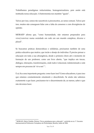 Trabalhamos paradigmas reducionistas, homogeneizadores, pois assim está
instituída nossa educação. A heteronomia nos mantém “iguais”.


Talvez por isso, somos tão suscetíveis à preconceitos, ao senso comum. Talvez por
isso, muitos não conseguem lidar com a falta de consenso e com divergências de
opinião.


MORAES9 afirma que, “como humanidade, não estamos preparados para
viver/conviver numa sociedade em rede em um mundo complexo, diverso e
plural”.


Se buscamos práticas democráticas e solidárias, precisamos também de uma
prática educativa que motive, que incite o desejo do indivíduo. É preciso pensar a
educação em toda a sua abrangência, desde o primeiro choro até o momento de
formação de um professor, como um livro aberto, “que implica em trocas,
diálogos, interações, transformações, onde tudo é relacional, indeterminado e está
sempre em processo de ‘vir-a-ser’ ”.


E aí, fica uma importante pergunta: como fazer isso? Como educadores, é para isso
que estamos constantemente estudando e descobrindo. Se ainda não sabemos
exatamente o que fazer, precisamos ter o discernimento de, ao menos, saber o que
não devemos fazer.




9
 MORAES, Maria Cândida. Palestra “Novos paradigmas para a educação”, proferida em no 1º. Encontro
Internacional de Professores Formadores do Proformação, Brasília, Junho de 2006.

                                            Página 22 de 25
 