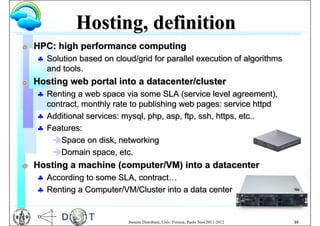 Hosting, definition
G   HPC: high performance computing
     Solution based on cloud/grid for parallel execution of algorithms
      and tools.
G   Hosting web portal into a datacenter/cluster
     Renting a web space via some SLA (service level agreement),
      contract, monthly rate to publishing web pages: service httpd
     Additional services: mysql, php, asp, ftp, ssh, https, etc..
     Features:
       Space on disk, networking
       Domain space, etc.
G   Hosting a machine (computer/VM) into a datacenter
     According to some SLA, contract…
     Renting a Computer/VM/Cluster into a data center


                            Sistemi Distribuiti, Univ. Firenze, Paolo Nesi 2011-2012   10
 