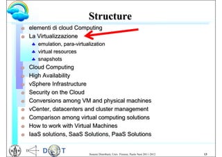Structure
G   elementi di cloud Computing
G   La Virtualizzazione
     emulation, para-virtualization
     virtual resources
     snapshots
G   Cloud Computing
G   High Availability
G   vSphere Infrastructure
G   Security on the Cloud
G   Conversions among VM and physical machines
G   vCenter, datacenters and cluster management
G   Comparison among virtual computing solutions
G   How to work with Virtual Machines
G   IaaS solutions, SaaS Solutions, PaaS Solutions


                             Sistemi Distribuiti, Univ. Firenze, Paolo Nesi 2011-2012   13
 