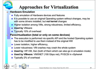 Approaches for Virtualization
G   Hardware Emulation
     Fully emulation of Hardware devices and features
     It is possible to use an original Operating system without changes, may be
      with some drivers installed, but not kernel changes
     Higher isolation among VMs, strong robustness, limited efficiency.
     Used by VMware
     Typically 10% of overhead
G   Paravirtualization (total or only on some devices)
     The execution is performed via specific API and the hosted Operating system
      has to be modified to use them instead of the original HW
     Lower isolation, higher efficiency,
     Lower robustness: VM crashes may crash the whole system
     Used by: HP-VM, Xen (both of them which can also go in emulation mode)
     Used by VMware: VMXNET (100 Gbps net), PVSCSI in vSphere4
     Typically 2% of overhead



                               Sistemi Distribuiti, Univ. Firenze, Paolo Nesi 2011-2012   19
 